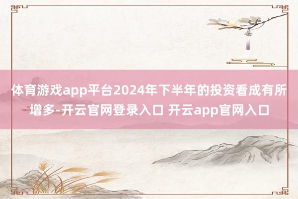 体育游戏app平台2024年下半年的投资看成有所增多-开云官网登录入口 开云app官网入口