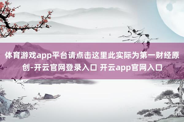 体育游戏app平台请点击这里此实际为第一财经原创-开云官网登录入口 开云app官网入口