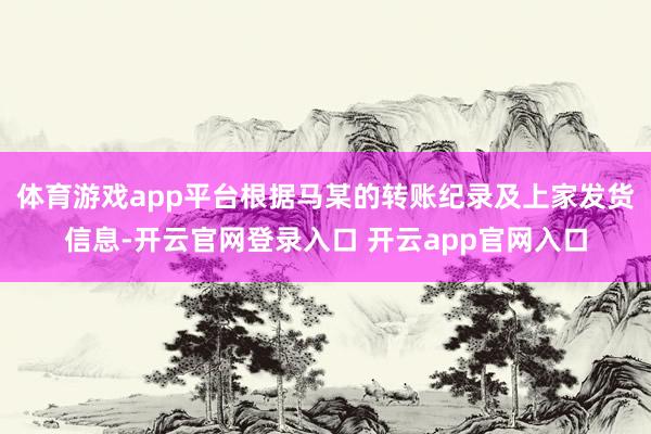 体育游戏app平台根据马某的转账纪录及上家发货信息-开云官网登录入口 开云app官网入口