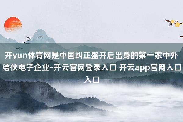 开yun体育网是中国纠正盛开后出身的第一家中外结伙电子企业-开云官网登录入口 开云app官网入口