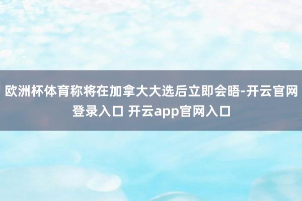 欧洲杯体育称将在加拿大大选后立即会晤-开云官网登录入口 开云app官网入口