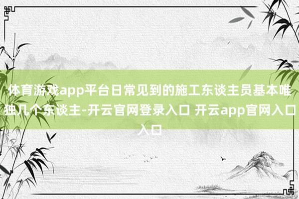 体育游戏app平台日常见到的施工东谈主员基本唯独几个东谈主-开云官网登录入口 开云app官网入口