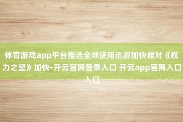 体育游戏app平台推选全球使用迅游加快器对《权力之望》加快-开云官网登录入口 开云app官网入口