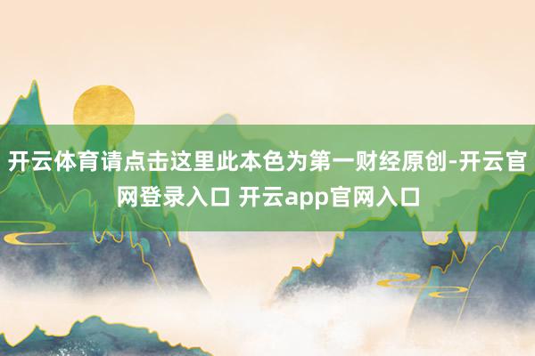 开云体育请点击这里此本色为第一财经原创-开云官网登录入口 开云app官网入口