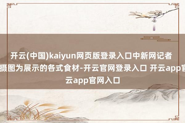 开云(中国)kaiyun网页版登录入口中新网记者 李志华 摄图为展示的各式食材-开云官网登录入口 开云app官网入口