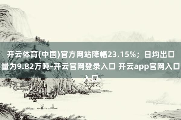 开云体育(中国)官方网站降幅23.15%；日均出口量为9.82万吨-开云官网登录入口 开云app官网入口