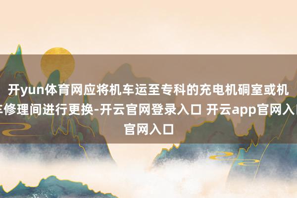 开yun体育网应将机车运至专科的充电机硐室或机车修理间进行更换-开云官网登录入口 开云app官网入口