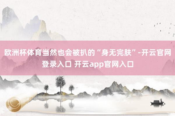 欧洲杯体育当然也会被扒的“身无完肤”-开云官网登录入口 开云app官网入口