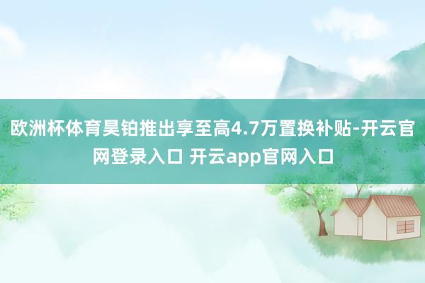 欧洲杯体育昊铂推出享至高4.7万置换补贴-开云官网登录入口 开云app官网入口