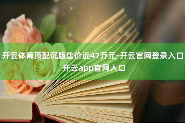 开云体育顶配沉版售价近47万元-开云官网登录入口 开云app官网入口