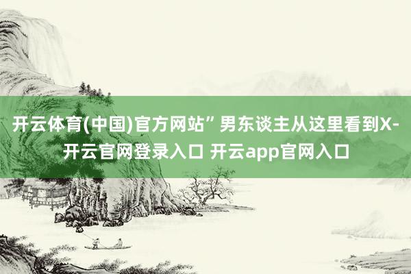 开云体育(中国)官方网站”男东谈主从这里看到X-开云官网登录入口 开云app官网入口