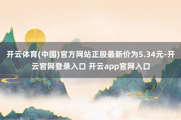 开云体育(中国)官方网站正股最新价为5.34元-开云官网登录入口 开云app官网入口