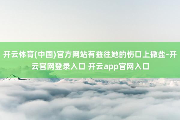 开云体育(中国)官方网站有益往她的伤口上撒盐-开云官网登录入口 开云app官网入口