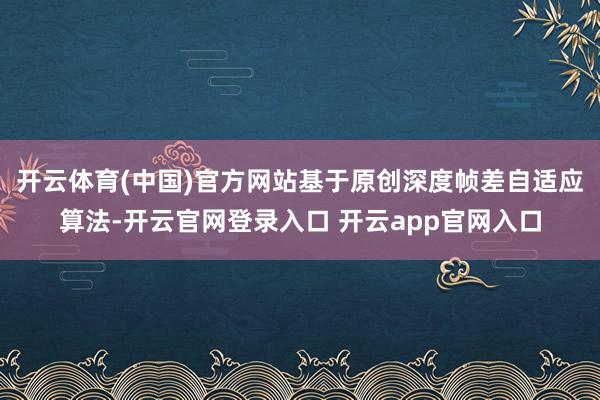 开云体育(中国)官方网站基于原创深度帧差自适应算法-开云官网登录入口 开云app官网入口
