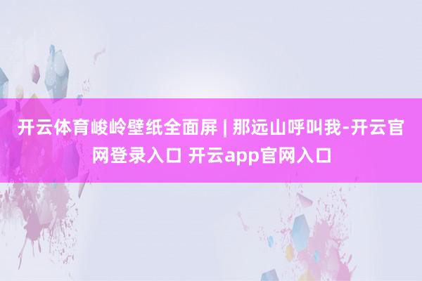 开云体育峻岭壁纸全面屏 | 那远山呼叫我-开云官网登录入口 开云app官网入口
