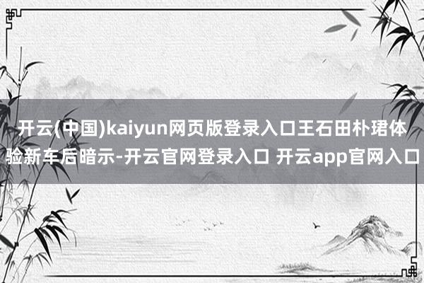 开云(中国)kaiyun网页版登录入口王石田朴珺体验新车后暗示-开云官网登录入口 开云app官网入口