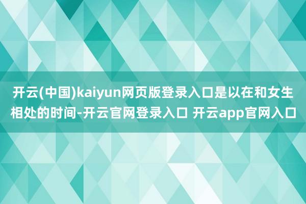 开云(中国)kaiyun网页版登录入口是以在和女生相处的时间-开云官网登录入口 开云app官网入口