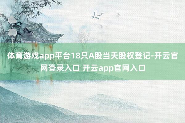 体育游戏app平台18只A股当天股权登记-开云官网登录入口 开云app官网入口