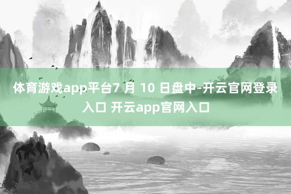 体育游戏app平台7 月 10 日盘中-开云官网登录入口 开云app官网入口