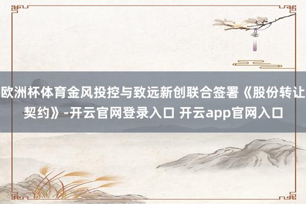欧洲杯体育金风投控与致远新创联合签署《股份转让契约》-开云官网登录入口 开云app官网入口