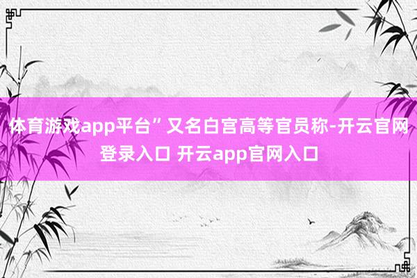 体育游戏app平台”又名白宫高等官员称-开云官网登录入口 开云app官网入口