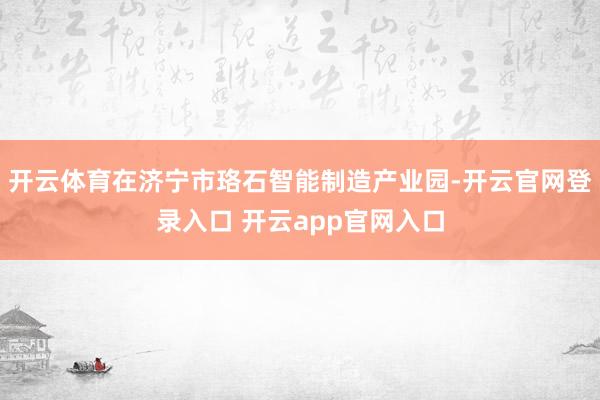 开云体育在济宁市珞石智能制造产业园-开云官网登录入口 开云app官网入口