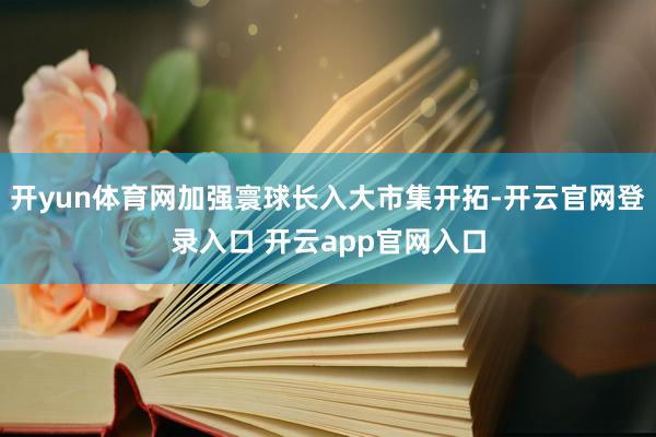 开yun体育网加强寰球长入大市集开拓-开云官网登录入口 开云app官网入口