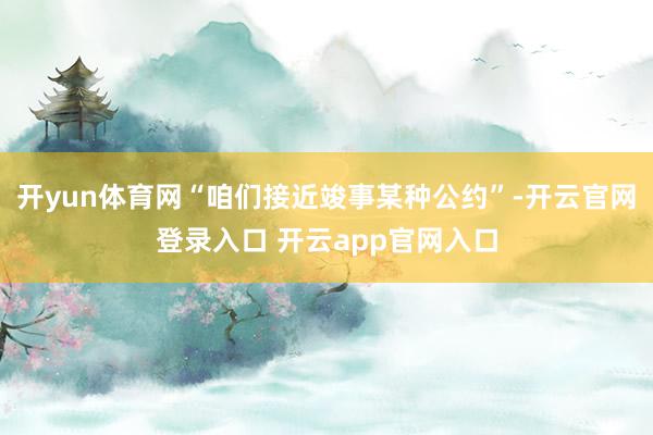 开yun体育网“咱们接近竣事某种公约”-开云官网登录入口 开云app官网入口