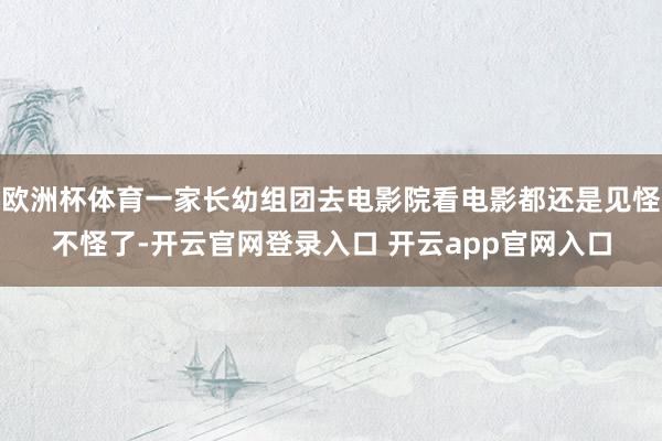 欧洲杯体育一家长幼组团去电影院看电影都还是见怪不怪了-开云官网登录入口 开云app官网入口