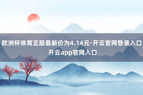 欧洲杯体育正股最新价为4.14元-开云官网登录入口 开云app官网入口