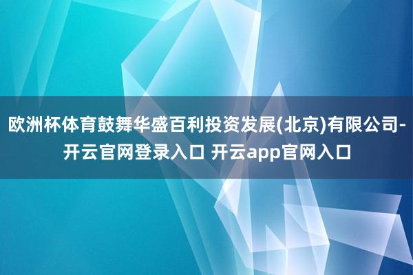 欧洲杯体育鼓舞华盛百利投资发展(北京)有限公司-开云官网登录入口 开云app官网入口