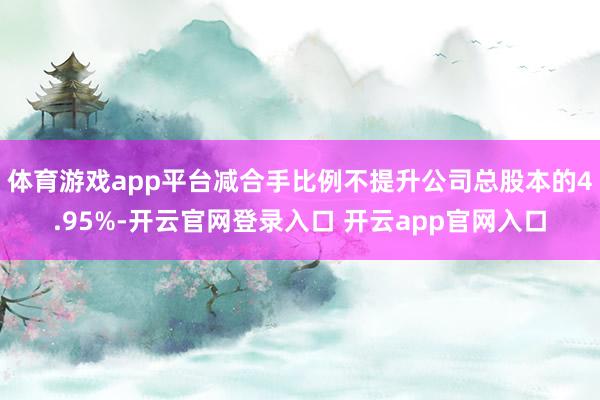 体育游戏app平台减合手比例不提升公司总股本的4.95%-开云官网登录入口 开云app官网入口