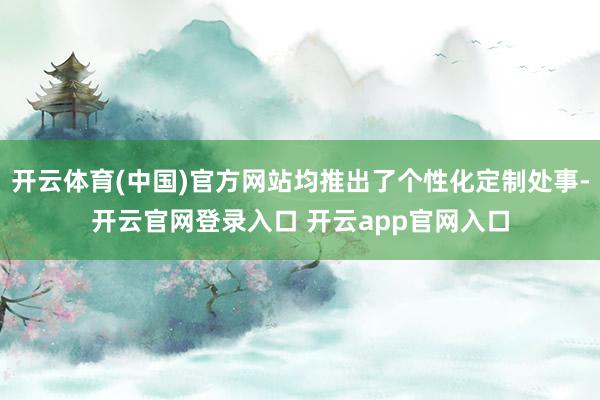 开云体育(中国)官方网站均推出了个性化定制处事-开云官网登录入口 开云app官网入口