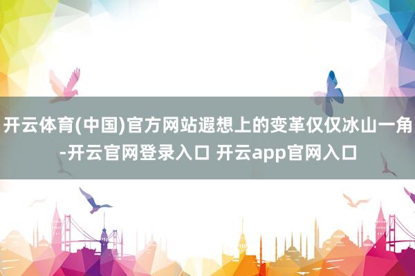 开云体育(中国)官方网站遐想上的变革仅仅冰山一角-开云官网登录入口 开云app官网入口