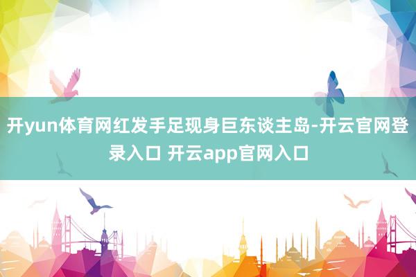 开yun体育网红发手足现身巨东谈主岛-开云官网登录入口 开云app官网入口