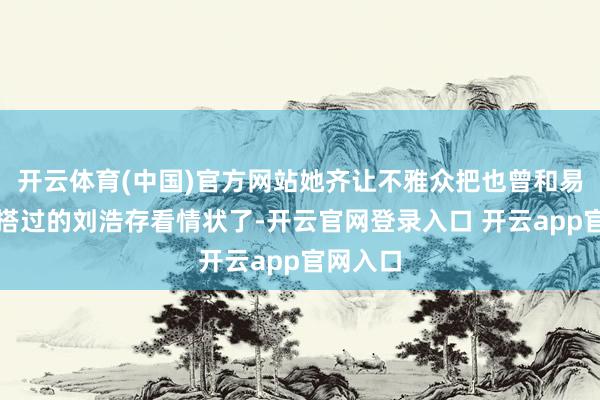 开云体育(中国)官方网站她齐让不雅众把也曾和易烊千玺搭过的刘浩存看情状了-开云官网登录入口 开云app官网入口