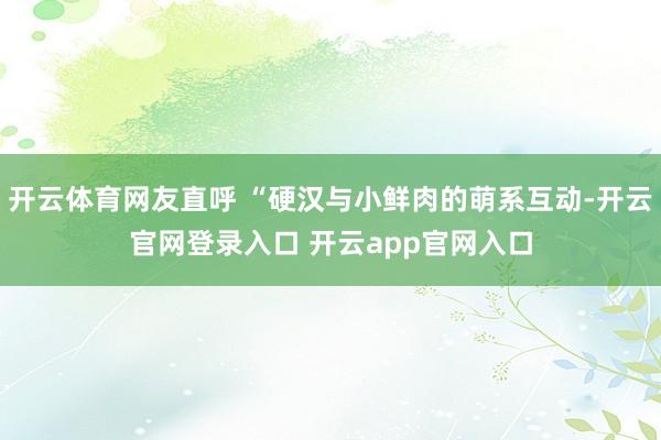 开云体育网友直呼 “硬汉与小鲜肉的萌系互动-开云官网登录入口 开云app官网入口