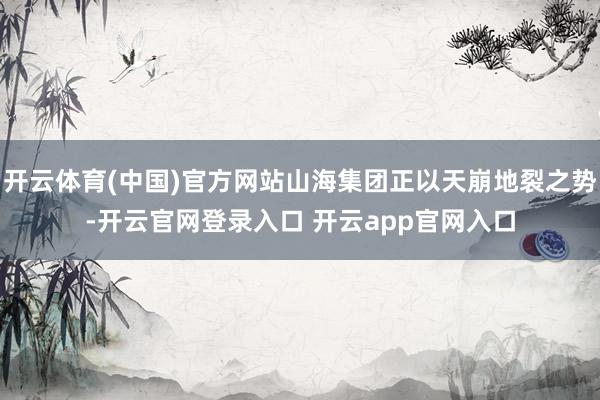 开云体育(中国)官方网站山海集团正以天崩地裂之势-开云官网登录入口 开云app官网入口