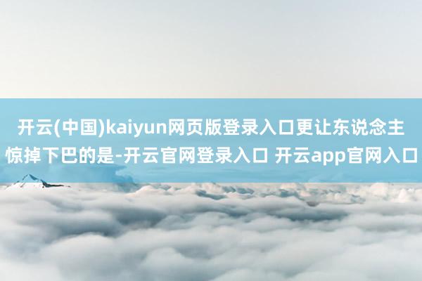 开云(中国)kaiyun网页版登录入口更让东说念主惊掉下巴的是-开云官网登录入口 开云app官网入口
