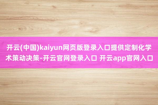 开云(中国)kaiyun网页版登录入口提供定制化学术策动决策-开云官网登录入口 开云app官网入口