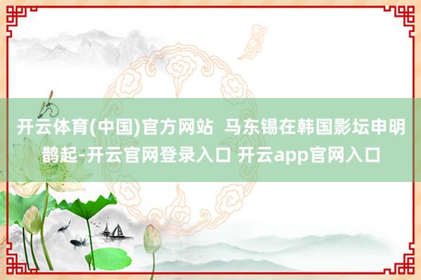 开云体育(中国)官方网站  马东锡在韩国影坛申明鹊起-开云官网登录入口 开云app官网入口
