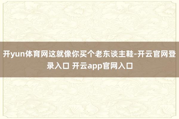 开yun体育网这就像你买个老东谈主鞋-开云官网登录入口 开云app官网入口