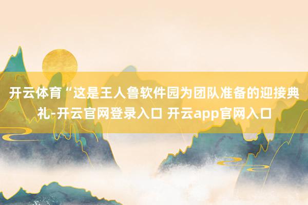 开云体育　　“这是王人鲁软件园为团队准备的迎接典礼-开云官网登录入口 开云app官网入口