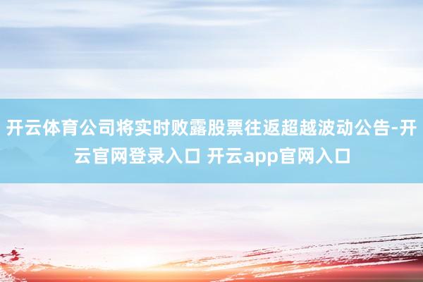 开云体育公司将实时败露股票往返超越波动公告-开云官网登录入口 开云app官网入口