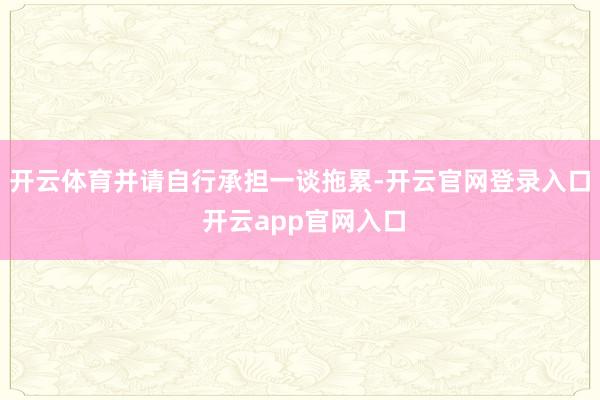 开云体育并请自行承担一谈拖累-开云官网登录入口 开云app官网入口