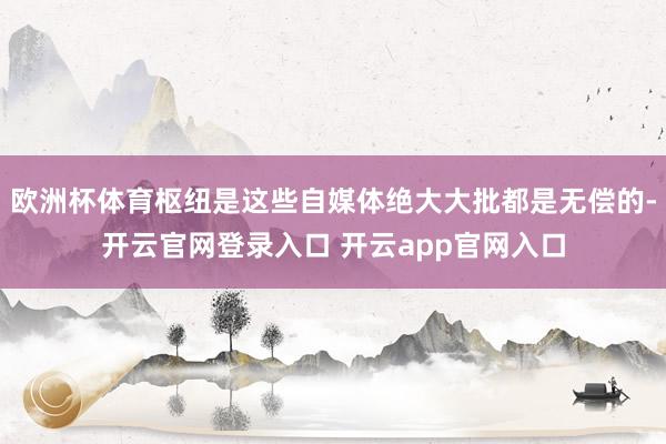 欧洲杯体育枢纽是这些自媒体绝大大批都是无偿的-开云官网登录入口 开云app官网入口