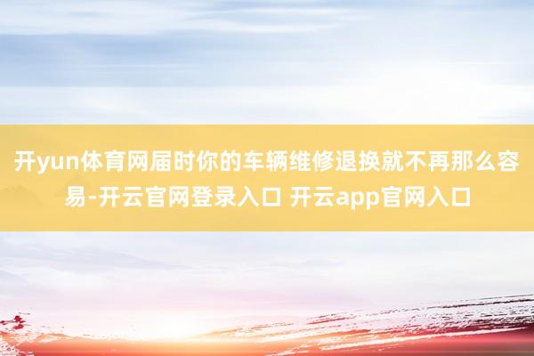 开yun体育网届时你的车辆维修退换就不再那么容易-开云官网登录入口 开云app官网入口