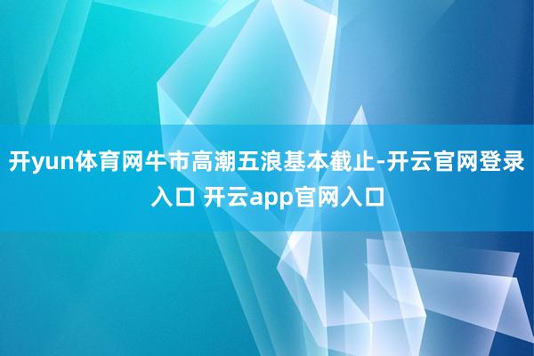 开yun体育网牛市高潮五浪基本截止-开云官网登录入口 开云app官网入口