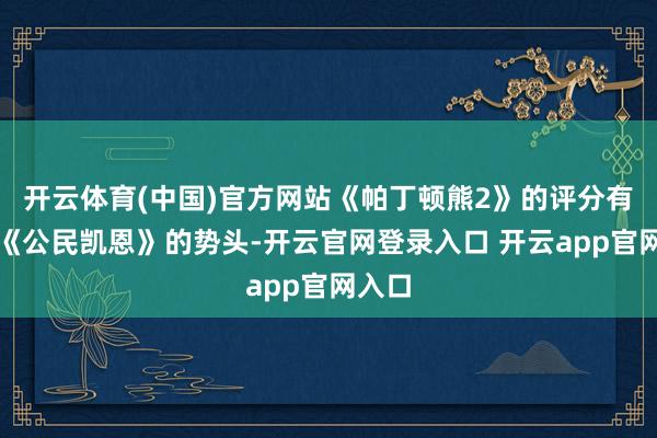开云体育(中国)官方网站《帕丁顿熊2》的评分有卓越《公民凯恩》的势头-开云官网登录入口 开云app官网入口