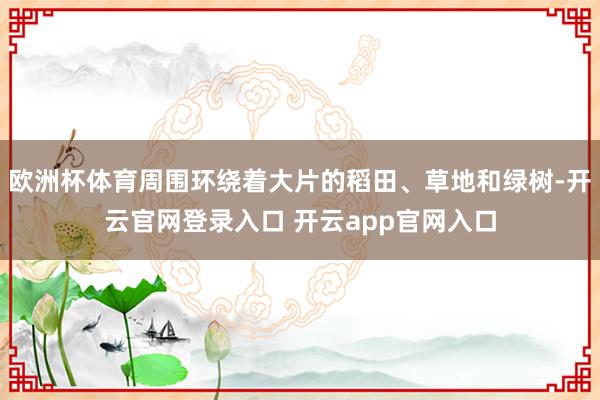 欧洲杯体育周围环绕着大片的稻田、草地和绿树-开云官网登录入口 开云app官网入口